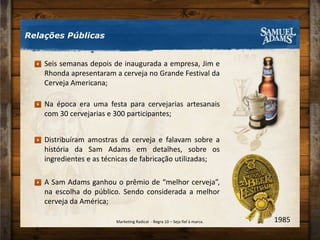 Seis semanas depois de inaugurada a empresa, Jim e Rhonda apresentaram a cerveja no Grande Festival da Cerveja Americana;Na época era uma festa para cervejarias artesanais com 30 cervejarias e 300 participantes;Distribuíram amostras da cerveja e falavam sobre a história da Sam Adams em detalhes, sobre os ingredientes e as técnicas de fabricação utilizadas;A Sam Adams ganhou o prêmio de “melhor cerveja”, na escolha do público. Sendo considerada a melhor cerveja da América;Relações Públicas1985Marketing Radical  - Regra 10 – Seja fiel à marca.