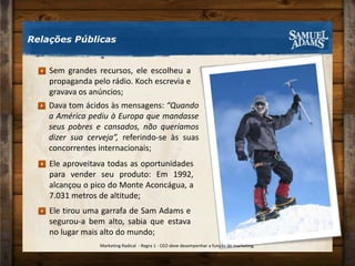 Sem grandes recursos, ele escolheu a propaganda pelo rádio. Koch escrevia e gravava os anúncios;Dava tom ácidos às mensagens: “Quando a América pediu à Europa que mandasse seus pobres e cansados, não queríamos dizer sua cerveja”, referindo-se às suas concorrentes internacionais;Ele aproveitava todas as oportunidades para vender seu produto: Em 1992, alcançou o pico do Monte Aconcágua, a 7.031 metros de altitude;Ele tirou uma garrafa de Sam Adams e segurou-a bem alto, sabia que estava no lugar mais alto do mundo;Relações PúblicasMarketing Radical  - Regra 1 - CEO deve desempenhar a função de marketing.