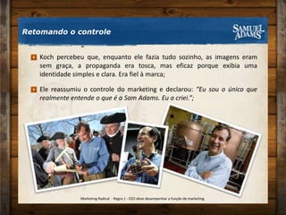 Koch percebeu que, enquanto ele fazia tudo sozinho, as imagens eram sem graça, a propaganda era tosca, mas eficaz porque exibia uma identidade simples e clara. Era fiel à marca;Ele reassumiu o controle do marketing e declarou: “Eu sou o único que realmente entende o que é a Sam Adams. Eu a criei.”;Retomando o controleMarketing Radical  - Regra 1 - CEO deve desempenhar a função de marketing.