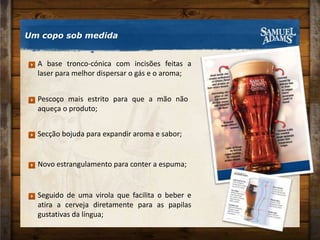 Um copo sob medidaA base tronco-cónica com incisões feitas a laser para melhor dispersar o gás e o aroma;Pescoço mais estrito para que a mão não aqueça o produto;Secção bojuda para expandir aroma e sabor; Novo estrangulamento para conter a espuma; Seguido de uma virola que facilita o beber e atira a cerveja diretamente para as papilas gustativas da língua; 