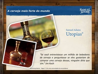 A cerveja mais forte do mundo“Se você entrevistasse um milhão de bebedores de cerveja e perguntasse se eles gostariam de comprar uma cerveja dessas, ninguém diria que sim.” Jim KochMarketing Radical  - Regra 7: Crie uma comunidade de consumidores