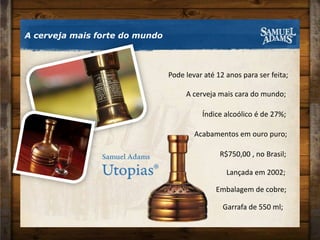 A cerveja mais forte do mundoPode levar até 12 anos para ser feita;A cerveja mais cara do mundo;Índice alcoólico é de 27%;Acabamentos em ouro puro;± R$750,00 , no Brasil;Lançada em 2002;Embalagem de cobre;Garrafa de 550 ml;