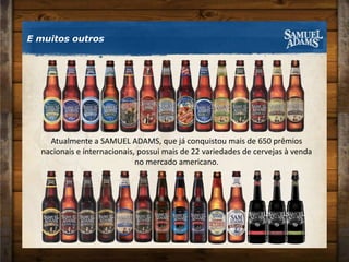 E muitos outrosAtualmente a SAMUEL ADAMS, que já conquistou mais de 650 prêmios nacionais e internacionais, possui mais de 22 variedades de cervejas à venda no mercado americano.