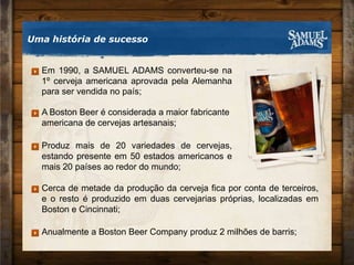 Em 1990, a SAMUEL ADAMS converteu-se na 1º cerveja americana aprovada pela Alemanha para ser vendida no país;A Boston Beer é considerada a maior fabricante americana de cervejas artesanais;Cerca de metade da produção da cerveja fica por conta de terceiros, e o resto é produzido em duas cervejarias próprias, localizadas em Boston e Cincinnati;Anualmente a Boston Beer Company produz 2 milhões de barris;Produz mais de 20 variedades de cervejas, estando presente em 50 estados americanos e mais 20 países ao redor do mundo;Uma história de sucesso