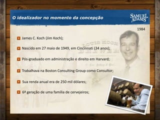 O idealizador no momento da concepção1984Pós-graduado em administração e direito em Harvard;Nascido em 27 maio de 1949, em Cincinnati (34 anos);James C. Koch (Jim Koch);Trabalhava na Boston Consulting Group como Consultor;Sua renda anual era de 250 mil dólares;6ª geração de uma família de cervejeiros;
