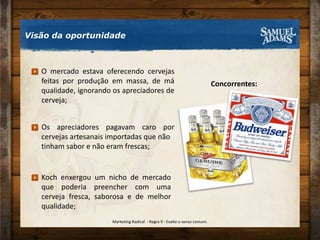 Visão da oportunidadeConcorrentes:O mercado estava oferecendo cervejas feitas por produção em massa, de má qualidade, ignorando os apreciadores de cerveja;Os apreciadores pagavam caro por cervejas artesanais importadas que nãotinham sabor e não eram frescas;Koch enxergou um nicho de mercado que poderia preencher com uma cerveja fresca, saborosa e de melhor qualidade;Marketing Radical  - Regra 9 - Exalte o senso comum.