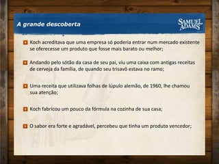 A grande descoberta Andando pelo sótão da casa de seu pai, viu uma caixa com antigas receitasde cerveja da família, de quando seu trisavô estava no ramo;Uma receita que utilizava folhas de lúpulo alemão, de 1960, lhe chamou sua atenção;Koch fabricou um pouco da fórmula na cozinha de sua casa;O sabor era forte e agradável, percebeu que tinha um produto vencedor;Koch acreditava que uma empresa só poderia entrar num mercado existente se oferecesse um produto que fosse mais barato ou melhor;