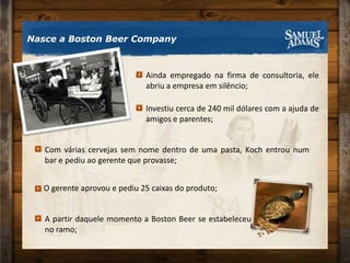 Nasce a Boston Beer CompanyO gerente aprovou e pediu 25 caixas do produto;A partir daquele momento a Boston Beer se estabeleceu no ramo;Ainda empregado na firma de consultoria, ele abriu a empresa em silêncio;Investiu cerca de 240 mil dólares com a ajuda de amigos e parentes;Com várias cervejas sem nome dentro de uma pasta, Koch entrou num bar e pediu ao gerente que provasse;