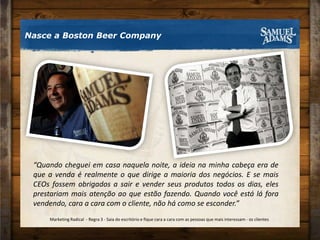 Nasce a Boston Beer Company“Quando cheguei em casa naquela noite, a ideia na minha cabeça era de que a venda é realmente o que dirige a maioria dos negócios. E se mais CEOs fossem obrigados a sair e vender seus produtos todos os dias, eles prestariam mais atenção ao que estão fazendo. Quando você está lá fora vendendo, cara a cara com o cliente, não há como se esconder.”Marketing Radical  - Regra 3 - Saia do escritório e fique cara a cara com as pessoas que mais interessam - os clientes