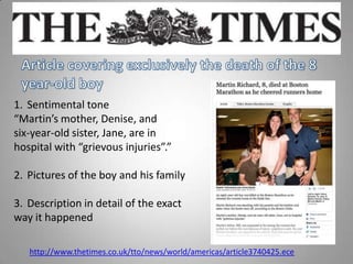 1. Sentimental tone
“Martin’s mother, Denise, and
six-year-old sister, Jane, are in
hospital with “grievous injuries”.”
2. Pictures of the boy and his family
3. Description in detail of the exact
way it happened
http://www.thetimes.co.uk/tto/news/world/americas/article3740425.ece
 