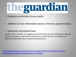 • Constant enrichment of one article
• Addition of new information (every 2 minutes approximately)
• Extremely sentimental tone
“I yelled, that's my wife, can I please go with her? And I got in the ambulance. She was
cool as a cucumber. In my mind I'm trying to be calm for her but I'm freaking out.”
Testimony of Nicholas Yanni, a patient and eyewitness
http://www.guardian.co.uk/world/us-news-blog/2013/apr/16/boston-marathon-
explosions-hunt-begins-for-perperators-live-updates
 