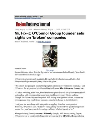 Boston Business Journal - August 17, 2009
/boston/stories/2009/08/17/story13.html




Friday, August 14, 2009 | Modified: Monday, August 17, 2009, 5:30am EDT

Mr. Fix-it: O’Connor Group founder sets
sights on ‘broken’ companies
Boston Business Journal - by Tim McLaughlin




James O’Connor
                                            View Larger
James O’Connor jokes that the flip side of his business card should read, “You should
have called me six months ago.”

O’Connor is a turnaround specialist. He can help sick businesses get better, but
sometimes his patients call pretty late in the game.

“It’s almost like going on an exercise program 10 minutes before your coronary,” said
O’Connor, the 47-year-old president of Bedford-based The O’Connor Group Inc.

It’s a bad economy, to be sure, but turnaround specialists will tell you that they’re not
just dealing with problems that stem from tumbling revenue. Clients walking
through the door today are companies with strong management teams, but they’ve
been upended by a recalcitrant bank or a structural change in their industry.

“Last year, we were busy with companies struggling from bad management
decisions,” O’Connor said. “But now, we’re getting business from good management
teams. Everyone’s revenue is becoming a whisper of what it used to be.”

After graduating from Syracuse University in 1984 with an accounting degree,
O’Connor went to work for the big public accounting firm KPMG LLP, specializing
 