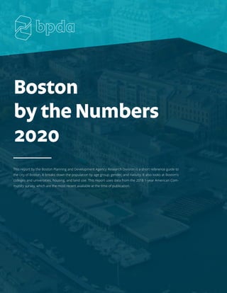Boston
by the Numbers
2020
This report by the Boston Planning and Development Agency Research Division is a short reference guide to
the city of Boston. It breaks down the population by age group, gender, and nativity. It also looks at Boston's
colleges and universities, housing, and land use. This report uses data from the 2018 1-year American Com-
munity survey, which are the most recent available at the time of publication.
 
