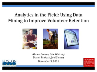 Analytics in the Field: Using Data
Mining to Improve Volunteer Retention




           Abram Guerra, Eric Whitney
           Manoj Prakash, Joel Samen
               December 5, 2011
 
