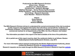Produced by the BRA Research Division:
Alvaro Lima – Director
Jonathan Lee– Deputy Director
Christina Kim – Research Manager
Matthew Resseger – Senior Researcher/Economist
Phillip Granberry – Senior Researcher/Demographer
Kevin Kang – Research Associate
Kevin Wandrei – Research Assistant
Interns:
Grace Riascos
Arhan Uguray
Andrew DeMatteo
The BRA Research Division strives to understand the current environment of the city to produce
quality research and targeted information that will inform and benefit the residents and
businesses of Boston. The Division conducts research on Boston’s economy, population, and
commercial markets for all departments of the BRA, the City of Boston, and related
organizations.
The information provided in this report is the best available at the time of its publication.
All or partial use of this report must be cited. Our preferred citation is as follows: Boston
Redevelopment Authority/Research Division, July 2015
For more information about research produced by the Boston Redevelopment Authority, please
contact the Research Division at research@boston.gov
Research requests can be made through the BRA Research Division’s Research Inquiries website.
2
 