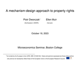 A mechanism-design approach to property rights
Piotr Dworczak? Ellen Muir
(Northwestern; GRAPE) (Harvard)
October 18, 2023
Microeconomics Seminar, Boston College
?
Co-funded by the European Union (ERC, IMD-101040122). Views and opinions expressed are those of the authors
only and do not necessarily reflect those of the European Union or the European Research Council.
 