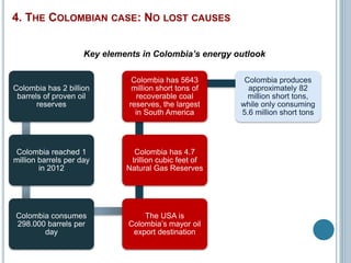 Colombia has 2 billion 
barrels of proven oil 
reserves 
Colombia reached 1 
million barrels per day 
in 2012 
Colombia consumes 
298.000 barrels per 
day 
Colombia has 5643 
million short tons of 
recoverable coal 
reserves, the largest 
in South America 
Colombia has 4.7 
trillion cubic feet of 
Natural Gas Reserves 
The USA is 
Colombia’s mayor oil 
export destination 
Colombia produces 
approximately 82 
million short tons, 
while only consuming 
5.6 million short tons 
4. THE COLOMBIAN CASE: NO LOST CAUSES 
Key elements in Colombia’s energy outlook 
 