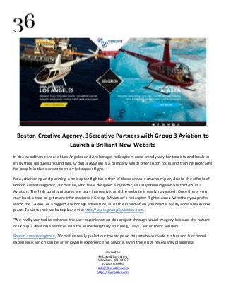 36creative
46 Lowell Rd. Suite 1
Windham, NH 03087
603-818-9919
info@36creative.com
http://36creative.com
Boston Creative Agency, 36creative Partners with Group 3 Aviation to
Launch a Brilliant New Website
In the two diverse areas of Los Angeles and Anchorage, helicopters are a trendy way for tourists and locals to
enjoy their unique surroundings. Group 3 Aviation is a company which offers both tours and training programs
for people in these areas to enjoy helicopter flight.
Now, chartering and planning a helicopter flight in either of these areas is much simpler, due to the efforts of
Boston creative agency, 36creative, who have designed a dynamic, visually stunning website for Group 3
Aviation. The high quality pictures are truly impressive, and the website is easily navigated. Once there, you
may book a tour or get more information on Group 3 Aviation's helicopter flight classes. Whether you prefer
warm the LA sun, or a rugged Anchorage adventure, all of the information you need is easily accessible in one
place. To view their website please visithttp://www.group3aviation.com.
“We really wanted to enhance the user experience on this project through visual imagery because the nature
of Group 3 Aviation’s services calls for something truly stunning,” says Owner Trent Sanders.
Boston creative agency, 36creative really pulled out the stops on this site have made it a fun and functional
experience, which can be an enjoyable experience for anyone, even those not necessarily planning a
 