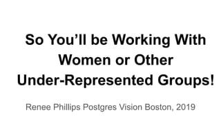 So You’ll be Working With
Women or Other
Under-Represented Groups!
Renee Phillips Postgres Vision Boston, 2019
 