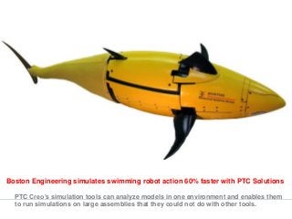 Boston Engineering simulates swimming robot action 60% faster with PTC Solutions
PTC Creo’s simulation tools can analyze models in one environment and enables them
to run simulations on large assemblies that they could not do with other tools.
 