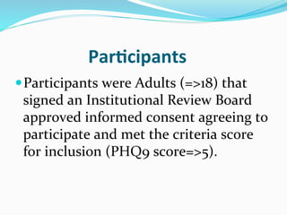 Par(cipants	
  
— Participants	
  were	
  Adults	
  (=>18)	
  that	
  
 signed	
  an	
  Institutional	
  Review	
  Board	
  
 approved	
  informed	
  consent	
  agreeing	
  to	
  
 participate	
  and	
  met	
  the	
  criteria	
  score	
  
 for	
  inclusion	
  (PHQ9	
  score=>5).	
  
 