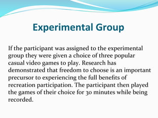 Experimental	
  Group	
  
If	
  the	
  participant	
  was	
  assigned	
  to	
  the	
  experimental	
  
group	
  they	
  were	
  given	
  a	
  choice	
  of	
  three	
  popular	
  
casual	
  video	
  games	
  to	
  play.	
  Research	
  has	
  
demonstrated	
  that	
  freedom	
  to	
  choose	
  is	
  an	
  important	
  
precursor	
  to	
  experiencing	
  the	
  full	
  beneﬁts	
  of	
  
recreation	
  participation.	
  The	
  participant	
  then	
  played	
  
the	
  games	
  of	
  their	
  choice	
  for	
  30	
  minutes	
  while	
  being	
  
recorded.	
  
 