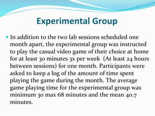 Experimental	
  Group	
  
—  In	
  addition	
  to	
  the	
  two	
  lab	
  sessions	
  scheduled	
  one	
  
  month	
  apart,	
  the	
  experimental	
  group	
  was	
  instructed	
  
  to	
  play	
  the	
  casual	
  video	
  game	
  of	
  their	
  choice	
  at	
  home	
  
  for	
  at	
  least	
  30	
  minutes	
  3x	
  per	
  week	
  	
  (At	
  least	
  24	
  hours	
  
  between	
  sessions)	
  for	
  one	
  month.	
  Participants	
  were	
  
  asked	
  to	
  keep	
  a	
  log	
  of	
  the	
  amount	
  of	
  time	
  spent	
  
  playing	
  the	
  game	
  during	
  the	
  month.	
  The	
  average	
  
  game	
  playing	
  time	
  for	
  the	
  experimental	
  group	
  was	
  
  minimum	
  30	
  max	
  68	
  minutes	
  and	
  the	
  mean	
  40.7	
  
  minutes.	
  
 