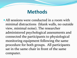 Methods	
  
— All	
  sessions	
  were	
  conducted	
  in	
  a	
  room	
  with	
  
  minimal	
  distractions	
  	
  (blank	
  walls,	
  no	
  outside	
  
  view,	
  minimal	
  noise).	
  The	
  researcher	
  
  administered	
  psychological	
  assessments	
  and	
  
  connected	
  the	
  participants	
  to	
  physiological	
  
  monitoring	
  equipment	
  following	
  the	
  same	
  
  procedure	
  for	
  both	
  groups.	
  	
  All	
  participants	
  
  sat	
  in	
  the	
  same	
  chair	
  in	
  front	
  of	
  the	
  same	
  
  computer.	
  	
  
 