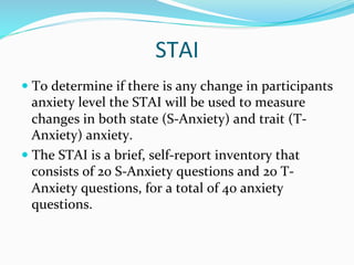 STAI	
  
—  To	
  determine	
  if	
  there	
  is	
  any	
  change	
  in	
  participants	
  
    anxiety	
  level	
  the	
  STAI	
  will	
  be	
  used	
  to	
  measure	
  
    changes	
  in	
  both	
  state	
  (S-­‐Anxiety)	
  and	
  trait	
  (T-­‐
    Anxiety)	
  anxiety.	
  	
  	
  
—  The	
  STAI	
  is	
  a	
  brief,	
  self-­‐report	
  inventory	
  that	
  
    consists	
  of	
  20	
  S-­‐Anxiety	
  questions	
  and	
  20	
  T-­‐
    Anxiety	
  questions,	
  for	
  a	
  total	
  of	
  40	
  anxiety	
  
    questions.	
  
 