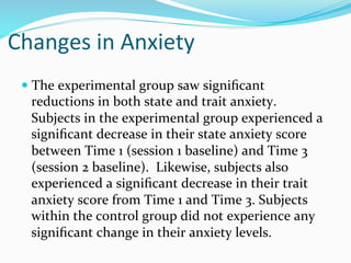 Changes	
  in	
  Anxiety	
  
 —  The	
  experimental	
  group	
  saw	
  signiﬁcant	
  
   reductions	
  in	
  both	
  state	
  and	
  trait	
  anxiety.	
  	
  
   Subjects	
  in	
  the	
  experimental	
  group	
  experienced	
  a	
  
   signiﬁcant	
  decrease	
  in	
  their	
  state	
  anxiety	
  score	
  
   between	
  Time	
  1	
  (session	
  1	
  baseline)	
  and	
  Time	
  3	
  
   (session	
  2	
  baseline).	
  	
  Likewise,	
  subjects	
  also	
  
   experienced	
  a	
  signiﬁcant	
  decrease	
  in	
  their	
  trait	
  
   anxiety	
  score	
  from	
  Time	
  1	
  and	
  Time	
  3.	
  Subjects	
  
   within	
  the	
  control	
  group	
  did	
  not	
  experience	
  any	
  
   signiﬁcant	
  change	
  in	
  their	
  anxiety	
  levels.	
  
 