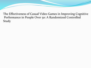 The	
  Eﬀectiveness	
  of	
  Casual	
  Video	
  Games	
  in	
  Improving	
  Cognitive	
  
	
  Performance	
  in	
  People	
  Over	
  50:	
  A	
  Randomized	
  Controlled	
  
Study	
  	
  
 