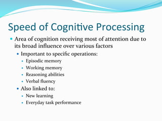 Speed	
  of	
  CogniDve	
  Processing	
  
—  Area	
  of	
  cognition	
  receiving	
  most	
  of	
  attention	
  due	
  to	
  
  its	
  broad	
  inﬂuence	
  over	
  various	
  factors	
  
    —  Important	
  to	
  speciﬁc	
  operations:	
  
        —  Episodic	
  memory	
  

           —    Working	
  memory	
  
           —    Reasoning	
  abilities	
  
           —    Verbal	
  ﬂuency	
  	
  
    —  Also	
  linked	
  to:	
  
           —    New	
  learning	
  
           —    Everyday	
  task	
  performance	
  
    	
  
 