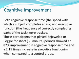 CogniDve	
  Improvement	
  
Both	
  cogniDve	
  response	
  Dme	
  (the	
  speed	
  with	
  
which	
  a	
  subject	
  completes	
  a	
  task)	
  and	
  execuDve	
  
funcDon	
  (the	
  frequency	
  of	
  correctly	
  compleDng	
  
parts	
  of	
  the	
  task)	
  were	
  tracked.	
  
Those	
  parDcipants	
  that	
  played	
  Bejeweled	
  or	
  
Peggle	
  for	
  short	
  (30	
  minute)	
  periods	
  showed	
  an	
  
87%	
  improvement	
  in	
  cogniDve	
  response	
  Dme	
  and	
  
a	
  2.15	
  Dmes	
  increase	
  in	
  execuDve	
  funcDoning	
  
when	
  compared	
  to	
  a	
  control	
  group.	
  	
  
 