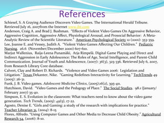 References	
  
Schiesel,	
  S.	
  A	
  Graying	
  Audience	
  Discovers	
  Video	
  Games.	
  The	
  International	
  Herald	
  Tribune.	
  
Retrieved	
  July	
  16,	
  2007from	
  the	
  Internet	
  www.iht.com	
  
Anderson,	
  Craig	
  A.	
  and	
  Brad	
  J.	
  Bushman.	
  	
  “Eﬀects	
  of	
  Violent	
  Video	
  Games	
  On	
  Aggressive	
  Behavior,	
  
Aggressive	
  Cognition,	
  Aggressive	
  Aﬀect,	
  Physiological	
  Arousal,	
  and	
  Prosocial	
  Behavior:	
  	
  A	
  Meta-­‐
Analytic	
  Review	
  of	
  the	
  Scientiﬁc	
  Literature.”	
  	
  American	
  Psychological	
  Society	
  12	
  (2001):	
  353-­‐359.	
  
Lee,	
  Joanne	
  E.	
  and	
  Vessey,	
  Judith	
  A.	
  	
  “Violent	
  Video	
  Games	
  Aﬀecting	
  Our	
  Children.”	
  	
  Pediatric	
  
Nursing.	
  	
  26.6	
  	
  (November/December	
  2000)	
  607-­‐610.	
  
Marjut	
  Wallenius,	
  	
  Raija-­‐Leena	
  Punamäki,	
  	
  Arja	
  Rimpelä.	
  Digital	
  Game	
  Playing	
  and	
  Direct	
  and	
  
Indirect	
  Aggression	
  in	
  Early	
  Adolescence:	
  The	
  Roles	
  of	
  Age,	
  Social	
  Intelligence,	
  and	
  Parent-­‐Child	
  
Communication.	
  Journal	
  of	
  Youth	
  and	
  Adolescence,	
  (2007):	
  36(3),	
  325-­‐336.	
  Retrieved	
  July	
  6,	
  2007,	
  
from	
  Research	
  Library	
  Core	
  database.	
  
Calvert,	
  Clay	
  and	
  Robert	
  D.	
  Richards.	
  	
  “Violence	
  and	
  Video	
  Games	
  2006:	
  	
  Legislation	
  and	
  
Litigation.”	
  Texas	
  Dekanter,	
  Nike.	
  	
  “Gaming	
  Redeﬁnes	
  Interactivity	
  for	
  Learning.”	
  TechTrends	
  49	
  
(2005):	
  26-­‐31.	
  
Funk,	
  J.	
  B.	
  Video	
  games.	
  Adolescent	
  Medicine	
  Clinics,	
  (2005):16(2),	
  395-­‐411.	
  
Hutchison,	
  David.	
  	
  “Video	
  Games	
  and	
  the	
  Pedagogy	
  of	
  Place.”	
  	
  The	
  Social	
  Studies.	
  	
  98.1	
  (January/
February	
  2007)	
  35-­‐40.	
  
Simpson,	
  E.	
  S.	
  Evolution	
  in	
  the	
  classroom:	
  What	
  teachers	
  need	
  to	
  know	
  about	
  the	
  video	
  game	
  
generation.	
  Tech	
  Trends,	
  (2005):	
  49(5),	
  17-­‐22.	
  
Agosto,	
  Denise	
  E.	
  “Girls	
  and	
  Gaming:	
  a	
  study	
  of	
  the	
  research	
  with	
  implications	
  for	
  practice.”	
  
Teacher	
  Librarian	
  31.	
  (2004):	
  8-­‐15	
  
Flores,	
  Alfredo.	
  “Using	
  Computer	
  Games	
  and	
  Other	
  Media	
  to	
  Decrease	
  Child	
  Obesity.”	
  Agricultural	
  
Research	
  54.	
  (2006):	
  8-­‐10.	
  
 