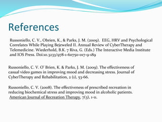 References	
  
 Russoniello,	
  C.	
  V.,	
  Obrien,	
  K.,	
  &	
  Parks,	
  J.	
  M.	
  (2009).	
  	
  EEG,	
  HRV	
  and	
  Psychological	
  
 Correlates	
  While	
  Playing	
  Bejeweled	
  II.	
  Annual	
  Review	
  of	
  CyberTherapy	
  and	
  
 Telemedicine.	
  Wiederhold,	
  B.K.	
  7	
  Riva,	
  G.	
  (Eds.)	
  The	
  Interactive	
  Media	
  Institute	
  
 and	
  IOS	
  Press.	
  Doi:10.3233/978-­‐1-­‐60750-­‐017-­‐9-­‐189	
  


Russoniello,	
  C.	
  V.	
  O’	
  Brien,	
  K.	
  &	
  Parks,	
  J.	
  M.	
  (2009).	
  The	
  eﬀectiveness	
  of	
  
casual	
  video	
  games	
  in	
  improving	
  mood	
  and	
  decreasing	
  stress.	
  Journal	
  of	
  
CyberTherapy	
  and	
  Rehabilitation,	
  2	
  (1),	
  53-­‐66.	
  

Russoniello,	
  C.	
  V.	
  (2008).	
  The	
  eﬀectiveness	
  of	
  prescribed	
  recreation	
  in	
  
reducing	
  biochemical	
  stress	
  and	
  improving	
  mood	
  in	
  alcoholic	
  patients.	
  
	
  American	
  Journal	
  of	
  Recreation	
  Therapy,	
  7(3),	
  1-­‐11.	
  
 