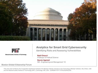 Identifying Risks and Assessing Vulnerabilities
Analytics for Smart Grid Cybersecurity
This work was funded by the Cooperative Agreement between the Masdar Institute of Science and Technology (Masdar Institute), Abu Dhabi, UAE
and the Massachusetts Institute of Technology (MIT), Cambridge, MA, USA - 02/MI/MIT/CP/11/07633/GEN/G/00.
Nazli Choucri
Professor of Political Science
Gaurav Agarwal
SM - Engineering and Management ’10
Boston Global Citizenship Forum
 