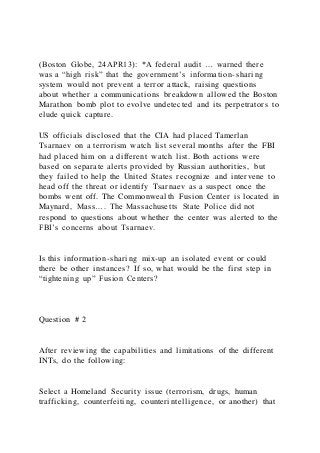 (Boston Globe, 24APR13): *A federal audit … warned there
was a “high risk” that the government’s information-sharing
system would not prevent a terror attack, raising questions
about whether a communications breakdown allowed the Boston
Marathon bomb plot to evolve undetected and its perpetrators to
elude quick capture.
US officials disclosed that the CIA had placed Tamerlan
Tsarnaev on a terrorism watch list several months after the FBI
had placed him on a different watch list. Both actions were
based on separate alerts provided by Russian authorities, but
they failed to help the United States recognize and intervene to
head off the threat or identify Tsarnaev as a suspect once the
bombs went off. The Commonwealth Fusion Center is located in
Maynard, Mass…. The Massachusetts State Police did not
respond to questions about whether the center was alerted to the
FBI’s concerns about Tsarnaev.
Is this information-sharing mix-up an isolated event or could
there be other instances? If so, what would be the first step in
“tightening up” Fusion Centers?
Question # 2
After reviewing the capabilities and limitations of the different
INTs, do the following:
Select a Homeland Security issue (terrorism, drugs, human
trafficking, counterfeiting, counterintelligence, or another) that
 