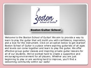 Boston Guitar School 
Welcome to the Boston School of Guitar! We aim to provide a way to learn to play the guitar that will instill you with confidence, inspiration, and a love for the instrument. Click on an option below to get started! Boston School of Guitar is a place where aspiring guitarists of all ages and levels can come together and learn to play the guitar. We offer effective group guitar classes and inspiring private guitar lessons for all of our students. We've worked hard to create a supportive and encouraging environment for all players. Whether you are just beginning to play or are working hard to improve, you'll find a welcoming community within our walls!  