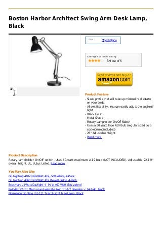 Boston Harbor Architect Swing Arm Desk Lamp,
Black

                                                               Price :
                                                                         Check Price



                                                              Average Customer Rating

                                                                              3.9 out of 5




                                                          Product Feature
                                                          q   Sleek profile that will take up minimal real estate
                                                              on your desk.
                                                          q   Allows flexibility. You can easily adjust the angle of
                                                              light
                                                          q   Black Finish
                                                          q   Metal Shade
                                                          q   Rotary Lampholder On/Off Switch
                                                          q   Uses a 60 Watt Type A19 Bulb (regular sized bulb
                                                              socket) (not included)
                                                          q   26" Adjustable Height
                                                          q   Read more




Product Description
Rotary lampholder On/Off switch. Uses 60-watt maximum A-19 bulb (NOT INCLUDED). Adjustable 22-1/2"
overall height. UL, cULus Listed. Read more

You May Also Like
GE Lighting 41028 60-Watt A19, Soft White, 4-Pack
GE Lighting 48688 60-Watt A19 Reveal Bulbs, 4-Pack
Ecosmart 14 Watt Daylight 4 - Pack (60 Watt Equivalent)
Rolodex 22351 Mesh round wastebasket, 11-1/2 diameter x 14-1/4h, black
Normande Lighting JS1-111 Trac 3-Light Tree Lamp, Black
 