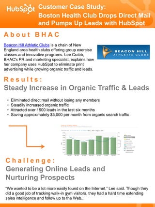 Customer Case Study:
                    Boston Health Club Drops Direct Mail
                    and Pumps Up Leads with HubSpot
About BHAC
Beacon Hill Athletic Clubs is a chain of New
England area health clubs offering group exercise
classes and innovative programs. Lee Crabb,
BHAC's PR and marketing specialist, explains how
her company uses HubSpot to eliminate print
advertising while growing organic traffic and leads.

Results:
Steady Increase in Organic Traffic & Leads
 •   Eliminated direct mail without losing any members
 •   Steadily increased organic traffic
 •   Attracted over 1500 leads in the last six months
 •   Saving approximately $5,000 per month from organic search traffic




Challenge:
Generating Online Leads and
Nurturing Prospects
“We wanted to be a lot more easily found on the Internet,” Lee said. Though they
did a good job of tracking walk-in gym visitors, they had a hard time extending
sales intelligence and follow up to the Web..
 