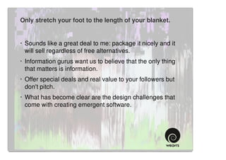 Only stretch your foot to the length of your blanket.


· Sounds like a great deal to me: package it nicely and it
  will sell regardless of free alternatives.
· Information gurus want us to believe that the only thing
  that matters is information.
· Offer special deals and real value to your followers but
  don't pitch.
· What has become clear are the design challenges that
  come with creating emergent software.
 