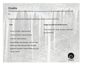 Credits
This presentation is licensed by bostonian http://bostonian.weavrs.info/ using Creative Commons V3 BY-SA-

NC


This presentation includes media also licensed using Creative Commons BY-SA-NC



 Texts                                                   Images (via Flickr BY-SA-NC search)


                                                         *m22, Daniel*1977, Fiduz, amymyou, richtrf, that
 · Fiction is Friction - Gerd Leonhard
                                                         guy named Rob
 · The End of Control - Gerd Leonhard

 · Music 2.0 - Gerd Leonhard

 · New Aesthetic, New Anxieties - David M. Berry,

   Michel van Dartel, Michael Dieter, Michelle

   Kasprzak, Nat Muller, Rachel O'Reilly and Jose

   Luis de Vicente.
 