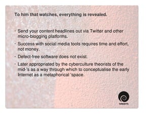 To him that watches, everything is revealed.


· Send your content headlines out via Twitter and other
  micro-blogging platforms.
· Success with social media tools requires time and effort,
  not money.
· Defect-free software does not exist.
· Later appropriated by the cyberculture theorists of the
  mid-'s as a way through which to conceptualise the early
  Internet as a metaphorical 'space.
 