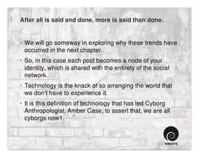 After all is said and done, more is said than done.


· We will go someway in exploring why these trends have
  occurred in the next chapter.
· So, in this case each post becomes a node of your
  identity, which is shared with the entirety of the social
  network.
· Technology is the knack of so arranging the world that
  we don't have to experience it.
· It is this definition of technology that has led Cyborg
  Anthropologist, Amber Case, to assert that, we are all
  cyborgs now1.
 