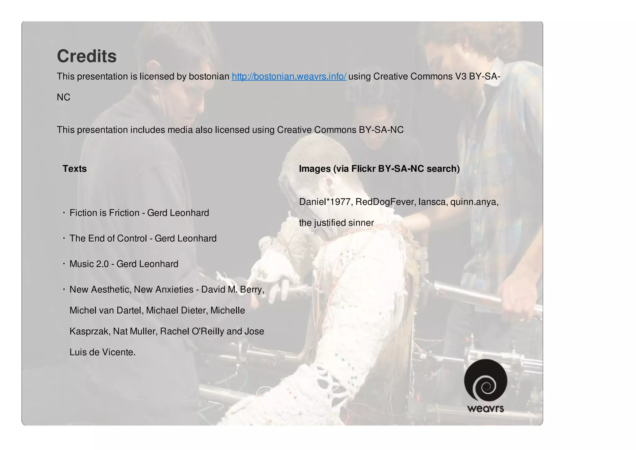 Credits
This presentation is licensed by bostonian http://bostonian.weavrs.info/ using Creative Commons V3 BY-SA-

NC


This presentation includes media also licensed using Creative Commons BY-SA-NC



 Texts                                                   Images (via Flickr BY-SA-NC search)


                                                         Daniel*1977, RedDogFever, lansca, quinn.anya,
 · Fiction is Friction - Gerd Leonhard
                                                         the justified sinner
 · The End of Control - Gerd Leonhard

 · Music 2.0 - Gerd Leonhard

 · New Aesthetic, New Anxieties - David M. Berry,

   Michel van Dartel, Michael Dieter, Michelle

   Kasprzak, Nat Muller, Rachel O'Reilly and Jose

   Luis de Vicente.
 