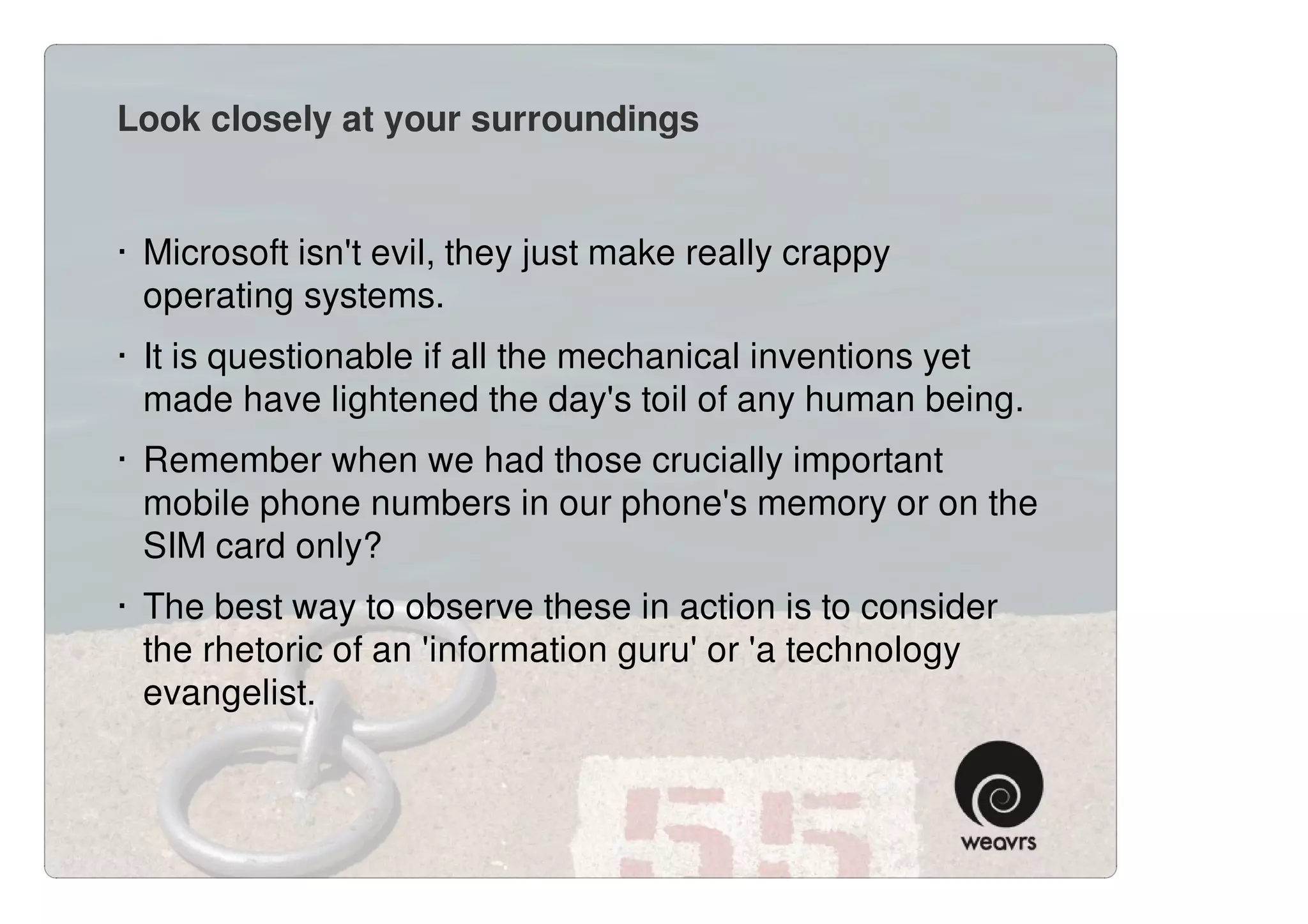 Look closely at your surroundings


· Microsoft isn't evil, they just make really crappy
  operating systems.
· It is questionable if all the mechanical inventions yet
  made have lightened the day's toil of any human being.
· Remember when we had those crucially important
  mobile phone numbers in our phone's memory or on the
  SIM card only?
· The best way to observe these in action is to consider
  the rhetoric of an 'information guru' or 'a technology
  evangelist.
 