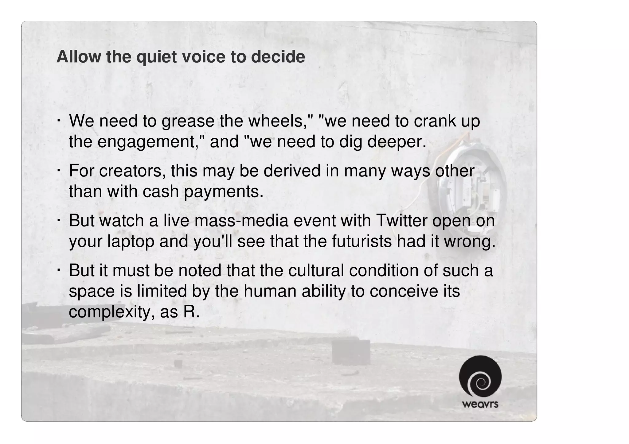 Allow the quiet voice to decide


· We need to grease the wheels," "we need to crank up
  the engagement," and "we need to dig deeper.
· For creators, this may be derived in many ways other
  than with cash payments.
· But watch a live mass-media event with Twitter open on
  your laptop and you'll see that the futurists had it wrong.
· But it must be noted that the cultural condition of such a
  space is limited by the human ability to conceive its
  complexity, as R.
 