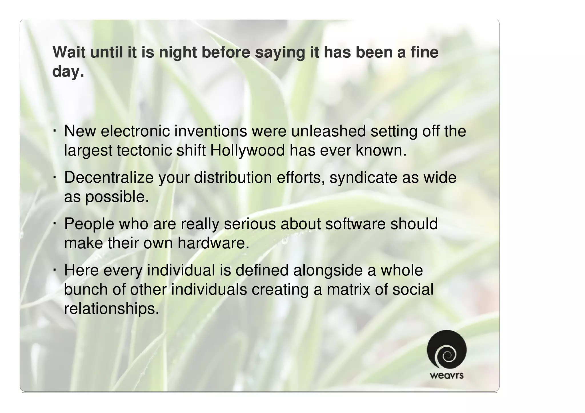 Wait until it is night before saying it has been a fine
day.


· New electronic inventions were unleashed setting off the
  largest tectonic shift Hollywood has ever known.
· Decentralize your distribution efforts, syndicate as wide
  as possible.
· People who are really serious about software should
  make their own hardware.
· Here every individual is defined alongside a whole
  bunch of other individuals creating a matrix of social
  relationships.
 