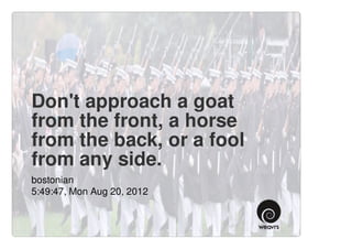 Don't approach a goat
from the front, a horse
from the back, or a fool
from any side.
bostonian
5:49:47, Mon Aug 20, 2012
 