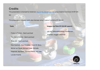 Credits
This presentation is licensed by bostonian http://bostonian.weavrs.info/ using Creative Commons V3 BY-SA-

NC


This presentation includes media also licensed using Creative Commons BY-SA-NC



 Texts                                                   Images (via Flickr BY-SA-NC search)


                                                         cali.org, debbydebbydebby, doublexuan,
 · Fiction is Friction - Gerd Leonhard
                                                         miuenski, mugget, wwward0
 · The End of Control - Gerd Leonhard

 · Music 2.0 - Gerd Leonhard

 · New Aesthetic, New Anxieties - David M. Berry,

   Michel van Dartel, Michael Dieter, Michelle

   Kasprzak, Nat Muller, Rachel O'Reilly and Jose

   Luis de Vicente.
 